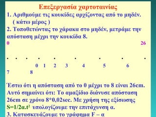 Επεξεργασία χαρτοταινίας 
1. Αριθμούμε τις κουκίδες αρχίζοντας από το μηδέν. 
( κάτω μέρος ) 
2. Τοποθετώντας το χάρακα στο μηδέν, μετράμε την 
απόσταση μέχρι την κουκίδα 8. 
0 26 
. . . . . . . . . 
0 1 2 3 4 5 6 
7 8 
Έστω ότι η απόσταση από το 0 μέχρι το 8 είναι 26cm. 
Αυτό σημαίνει ότι: Το αμαξίδιο διάνυσε απόσταση 
26cm σε χρόνο 8*0,02sec. Με χρήση της εξίσωσης 
S=1/2α.t2 υπολογίζουμε την επιτάχυνση α. 
3. Κατασκευάζουμε το γράφημα F – α 
17 
 
