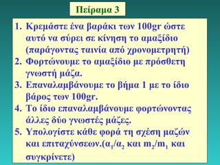 18 
Πείραμα 3 
1. Κρεμάστε ένα βαράκι των 100gr ώστε 
αυτό να σύρει σε κίνηση το αμαξίδιο 
(παράγοντας ταινία από χρονομετρητή) 
2. Φορτώνουμε το αμαξίδιο με πρόσθετη 
γνωστή μάζα. 
3. Επαναλαμβάνουμε το βήμα 1 με το ίδιο 
βάρος των 100gr. 
4. Tο ίδιο επαναλαμβάνουμε φορτώνοντας 
άλλες δύο γνωστές μάζες. 
5. Υπολογίστε κάθε φορά τη σχέση μαζών 
και επιταχύνσεων.(α1/α2 και m2/m1 και 
συγκρίνετε) 
 