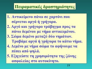 Πειραματικές δραστηριότητες 
1. Αντικείμενο πάνω σε χαρτόνι που 
σέρνεται αργά ή γρήγορα. 
2. Αργό και γρήγορο τράβηγμα προς τα 
πάνω δεμένου με νήμα αντικειμένου. 
3. Σώμα δεμένο μεταξύ δύο νημάτων. 
Τραβάμε αργά ή γρήγορα το κάτω νήμα. 
4. Δεμένο με νήμα σώμα το αφήνουμε να 
πέσει από ψηλά. 
5. Εξηγείστε τη χρησιμότητα της ζώνης 
ασφαλείας στο αυτοκίνητο. 
19 
 