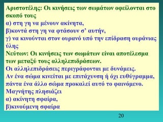 Αριστοτέλης: Οι κινήσεις των σωμάτων οφείλονται στο 
σκοπό τους 
α) στη γη να μένουν ακίνητα, 
β)κοντά στη γη να φτάσουν σ’ αυτήν, 
γ) να κινούνται στον ουρανό υπό την επίδραση ουράνιας 
ύλης 
Νεύτων: Οι κινήσεις των σωμάτων είναι αποτέλεσμα 
των μεταξύ τους αλληλεπιδράσεων. 
Οι αλληλεπιδράσεις περιγράφονται με δυνάμεις. 
Αν ένα σώμα κινείται με επιτάχυνση ή όχι ευθύγραμμα, 
πάντα ένα άλλο σώμα προκαλεί αυτό το φαινόμενο. 
Μαγνήτης πλησιάζει 
α) ακίνητη σφαίρα, 
β)κινούμενη σφαίρα 
20 
 
