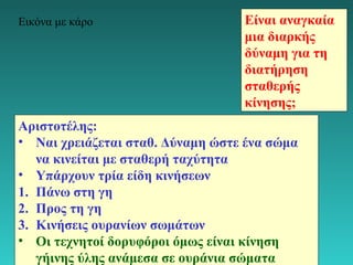 Εικόνα με κάρο Είναι αναγκαία 
μια διαρκής 
δύναμη για τη 
διατήρηση 
σταθερής 
κίνησης; 
Αριστοτέλης: 
• Ναι χρειάζεται σταθ. Δύναμη ώστε ένα σώμα 
να κινείται με σταθερή ταχύτητα 
• Υπάρχουν τρία είδη κινήσεων 
1. Πάνω στη γη 
2. Προς τη γη 
3. Κινήσεις ουρανίων σωμάτων 
• Οι τεχνητοί δορυφόροι όμως είναι κίνηση 
γήινης ύλης ανάμεσα σε ουράνια σώματα 
21 
