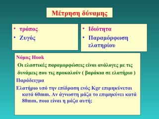 4 
Μέτρηση δύναμης 
• τρόπος 
• Ζυγός 
• Ιδιότητα 
• Παραμόρφωση 
ελατηρίου 
Νόμος Hook 
Οι ελαστικές παραμορφώσεις είναι ανάλογες με τις 
δυνάμεις που τις προκαλούν ( βαράκια σε ελατήριο ) 
Παράδειγμα 
Ελατήριο υπό την επίδραση ενός Kgr επιμηκύνεται 
κατά 60mm. Αν άγνωστη μάζα το επιμηκύνει κατά 
80mm, ποια είναι η μάζα αυτή; 
 