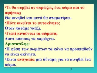 •Τι θα συμβεί αν σπρώξεις ένα σώμα και το 
αφήσεις; 
Θα κινηθεί και μετά θα σταματήσει. 
•Πότε κινείται το αυτοκίνητο; 
Όταν πατάμε γκάζι. 
•Γιατί κινούνται τα σώματα; 
Διότι κάποιος τα σπρώχνει. 
Αριστοτέλης: 
•Η φύση των σωμάτων τα κάνει να προσπαθούν 
να είναι ακίνητα. 
•Είναι αναγκαία μια δύναμη για να κινηθεί ένα 
σώμα. 
7 
 