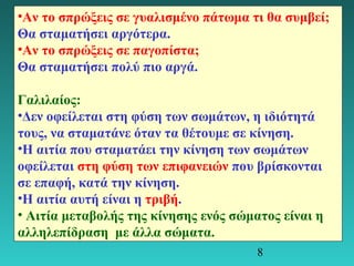 •Αν το σπρώξεις σε γυαλισμένο πάτωμα τι θα συμβεί; 
Θα σταματήσει αργότερα. 
•Αν το σπρώξεις σε παγοπίστα; 
Θα σταματήσει πολύ πιο αργά. 
Γαλιλαίος: 
•Δεν οφείλεται στη φύση των σωμάτων, η ιδιότητά 
τους, να σταματάνε όταν τα θέτουμε σε κίνηση. 
•Η αιτία που σταματάει την κίνηση των σωμάτων 
οφείλεται στη φύση των επιφανειών που βρίσκονται 
σε επαφή, κατά την κίνηση. 
•Η αιτία αυτή είναι η τριβή. 
• Αιτία μεταβολής της κίνησης ενός σώματος είναι η 
αλληλεπίδραση με άλλα σώματα. 
8 
 