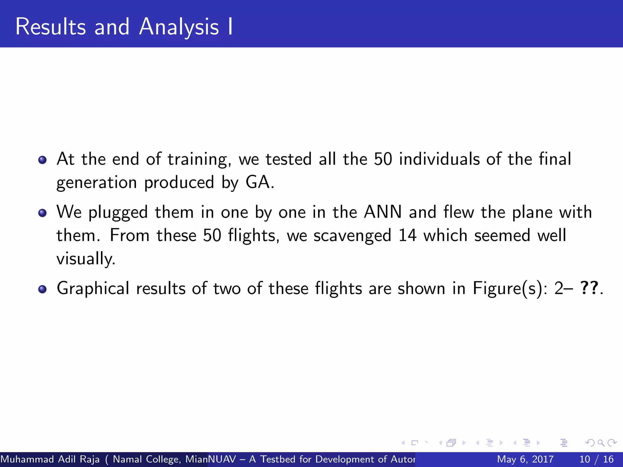 Results and Analysis I
At the end of training, we tested all the 50 individuals of the ﬁnal
generation produced by GA.
We plugged them in one by one in the ANN and ﬂew the plane with
them. From these 50 ﬂights, we scavenged 14 which seemed well
visually.
Graphical results of two of these ﬂights are shown in Figure(s): 2– ??.
Muhammad Adil Raja ( Namal College, Mianwali Pakistan cbna)NUAV – A Testbed for Development of Autonomous Unmanned Aerial VehiclesMay 6, 2017 10 / 16
 