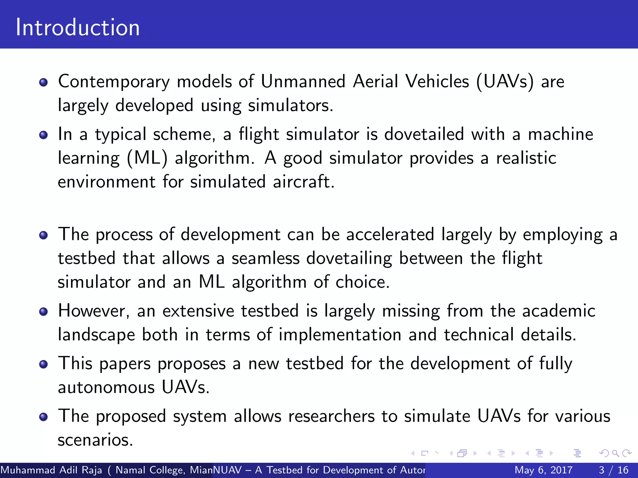 Introduction
Contemporary models of Unmanned Aerial Vehicles (UAVs) are
largely developed using simulators.
In a typical scheme, a ﬂight simulator is dovetailed with a machine
learning (ML) algorithm. A good simulator provides a realistic
environment for simulated aircraft.
The process of development can be accelerated largely by employing a
testbed that allows a seamless dovetailing between the ﬂight
simulator and an ML algorithm of choice.
However, an extensive testbed is largely missing from the academic
landscape both in terms of implementation and technical details.
This papers proposes a new testbed for the development of fully
autonomous UAVs.
The proposed system allows researchers to simulate UAVs for various
scenarios.
Muhammad Adil Raja ( Namal College, Mianwali Pakistan cbna)NUAV – A Testbed for Development of Autonomous Unmanned Aerial VehiclesMay 6, 2017 3 / 16
 
