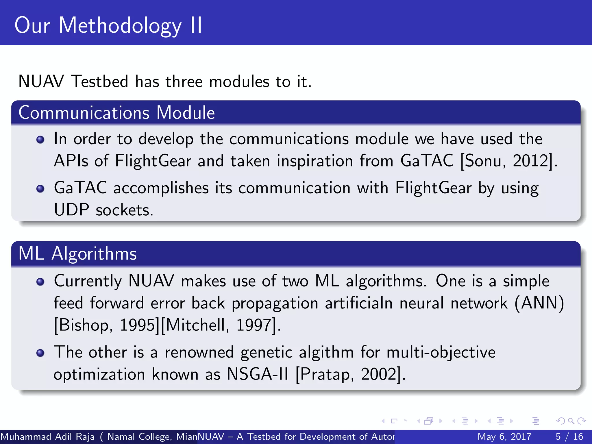 Our Methodology II
NUAV Testbed has three modules to it.
Communications Module
In order to develop the communications module we have used the
APIs of FlightGear and taken inspiration from GaTAC [Sonu, 2012].
GaTAC accomplishes its communication with FlightGear by using
UDP sockets.
ML Algorithms
Currently NUAV makes use of two ML algorithms. One is a simple
feed forward error back propagation artiﬁcialn neural network (ANN)
[Bishop, 1995][Mitchell, 1997].
The other is a renowned genetic algithm for multi-objective
optimization known as NSGA-II [Pratap, 2002].
Muhammad Adil Raja ( Namal College, Mianwali Pakistan cbna)NUAV – A Testbed for Development of Autonomous Unmanned Aerial VehiclesMay 6, 2017 5 / 16
 