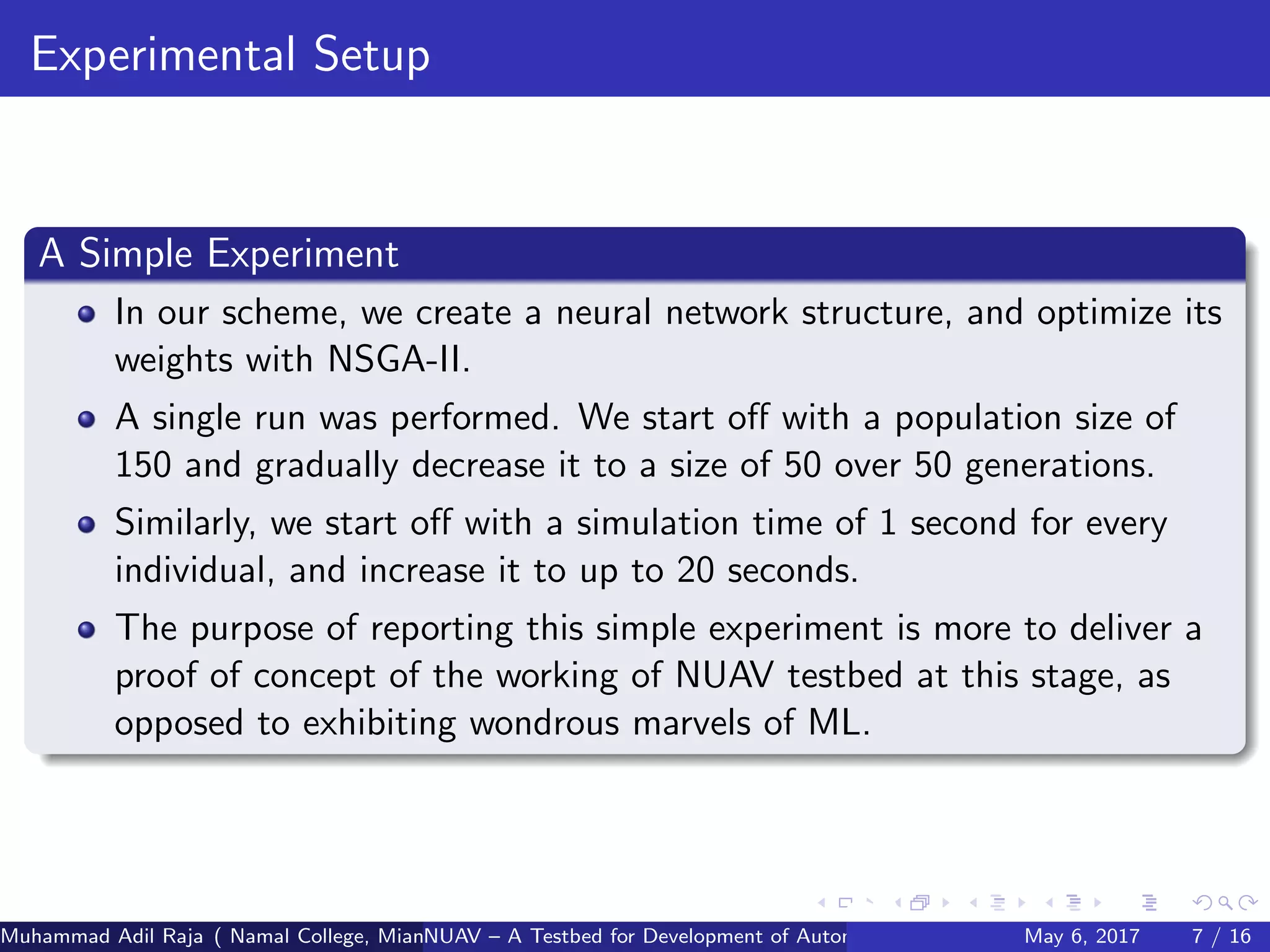 Experimental Setup
A Simple Experiment
In our scheme, we create a neural network structure, and optimize its
weights with NSGA-II.
A single run was performed. We start oﬀ with a population size of
150 and gradually decrease it to a size of 50 over 50 generations.
Similarly, we start oﬀ with a simulation time of 1 second for every
individual, and increase it to up to 20 seconds.
The purpose of reporting this simple experiment is more to deliver a
proof of concept of the working of NUAV testbed at this stage, as
opposed to exhibiting wondrous marvels of ML.
Muhammad Adil Raja ( Namal College, Mianwali Pakistan cbna)NUAV – A Testbed for Development of Autonomous Unmanned Aerial VehiclesMay 6, 2017 7 / 16
 