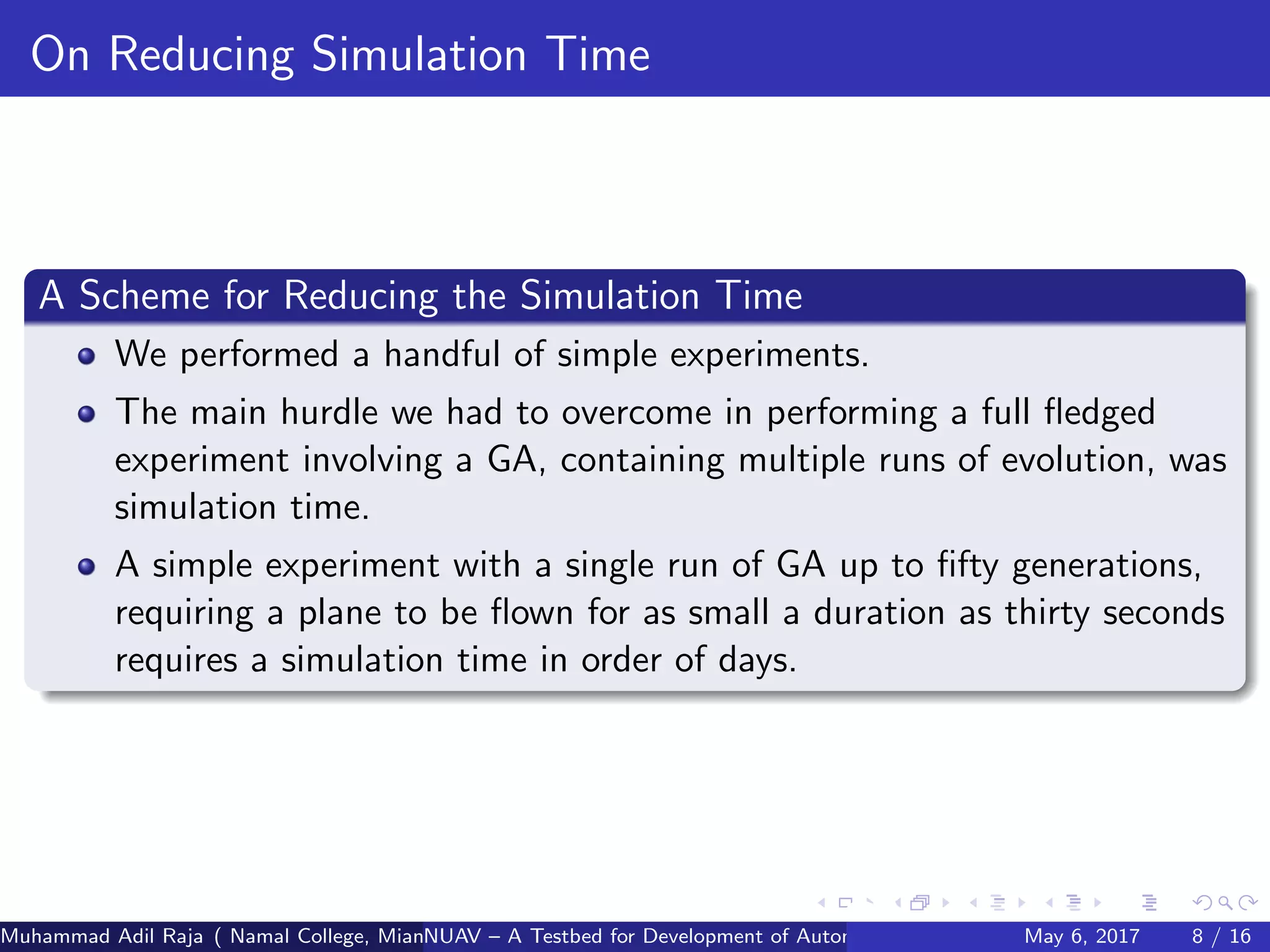 On Reducing Simulation Time
A Scheme for Reducing the Simulation Time
We performed a handful of simple experiments.
The main hurdle we had to overcome in performing a full ﬂedged
experiment involving a GA, containing multiple runs of evolution, was
simulation time.
A simple experiment with a single run of GA up to ﬁfty generations,
requiring a plane to be ﬂown for as small a duration as thirty seconds
requires a simulation time in order of days.
Muhammad Adil Raja ( Namal College, Mianwali Pakistan cbna)NUAV – A Testbed for Development of Autonomous Unmanned Aerial VehiclesMay 6, 2017 8 / 16
 