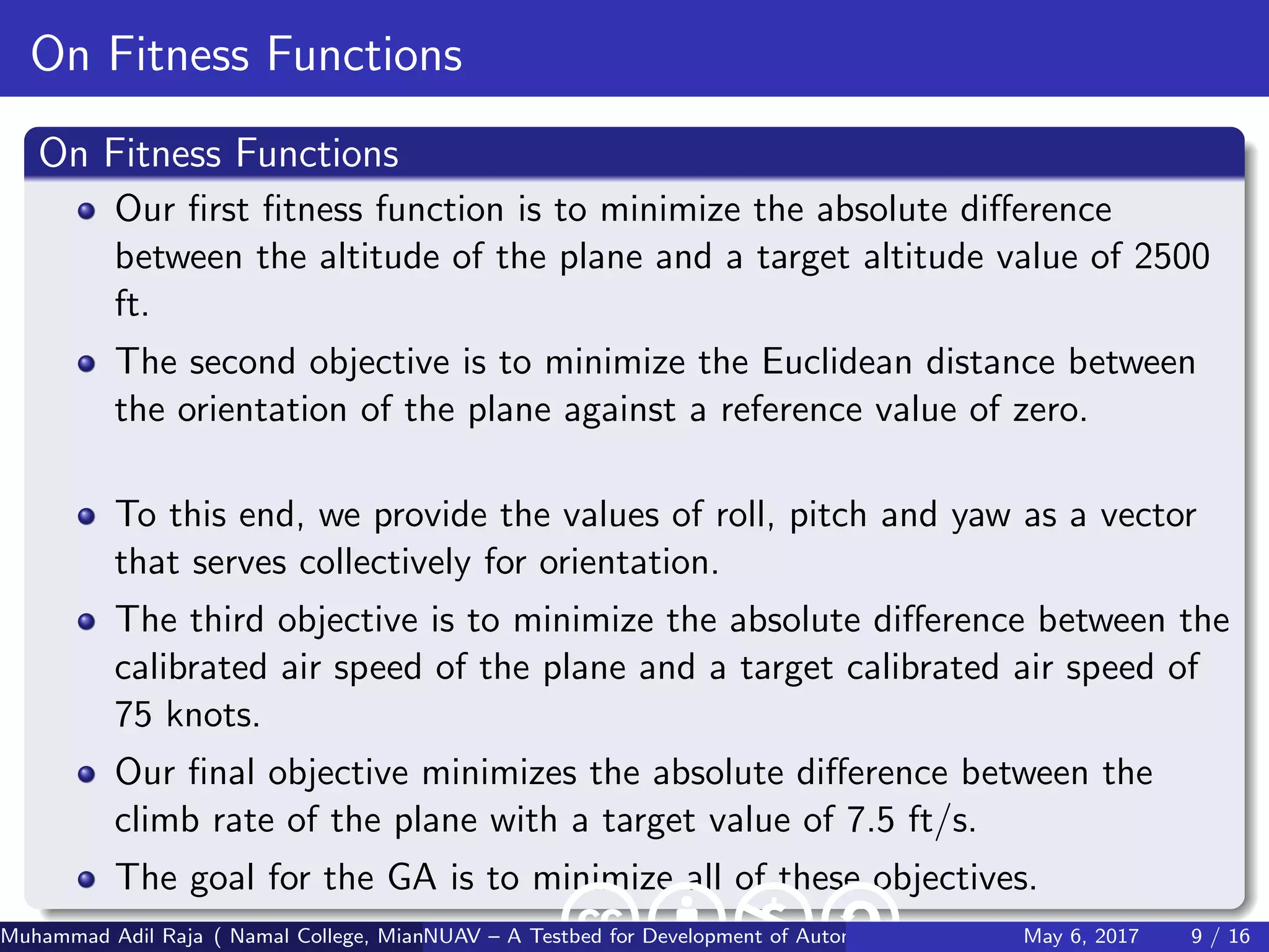 On Fitness Functions
On Fitness Functions
Our ﬁrst ﬁtness function is to minimize the absolute diﬀerence
between the altitude of the plane and a target altitude value of 2500
ft.
The second objective is to minimize the Euclidean distance between
the orientation of the plane against a reference value of zero.
To this end, we provide the values of roll, pitch and yaw as a vector
that serves collectively for orientation.
The third objective is to minimize the absolute diﬀerence between the
calibrated air speed of the plane and a target calibrated air speed of
75 knots.
Our ﬁnal objective minimizes the absolute diﬀerence between the
climb rate of the plane with a target value of 7.5 ft/s.
The goal for the GA is to minimize all of these objectives.
Muhammad Adil Raja ( Namal College, Mianwali Pakistan cbna)NUAV – A Testbed for Development of Autonomous Unmanned Aerial VehiclesMay 6, 2017 9 / 16
 