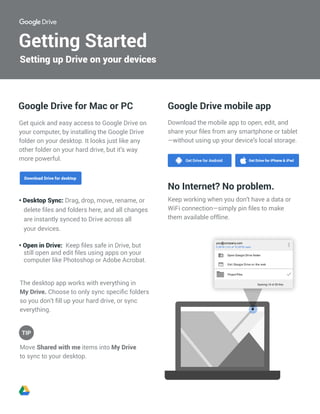 Getting Started
The desktop app works with everything in
My Drive. Choose to only sync specific folders
so you don’t fill up your hard drive, or sync
everything.
Move Shared with me items into My Drive
to sync to your desktop.
Google Drive mobile appGoogle Drive for Mac or PC
Get quick and easy access to Google Drive on
your computer, by installing the Google Drive
folder on your desktop. It looks just like any
other folder on your hard drive, but it’s way
more powerful.
• Desktop Sync: Drag, drop, move, rename, or
delete files and folders here, and all changes
are instantly synced to Drive across all
your devices.
• Open in Drive: Keep files safe in Drive, but
still open and edit files using apps on your
computer like Photoshop or Adobe Acrobat.
Download the mobile app to open, edit, and
share your files from any smartphone or tablet
—without using up your device’s local storage.
No Internet? No problem.
Keep working when you don’t have a data or
WiFi connection—simply pin files to make
them available offline.
Setting up Drive on your devices
TIP
0.06TB (1%) of 10.05TB used
you@company.com
 