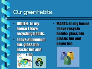 Our green habits JUDITH : In my house I have recycling habits. I have aluminium bin, glass bin, plastic bin and paper bin MARTA: In my house I have recycle habits: glass bin , plastic bin and paper bin 