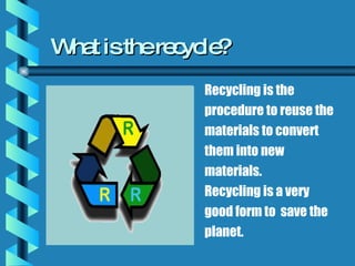 What is the recycle? Recycling is the procedure to reuse the materials to convert them into new materials. Recycling is a very good form to  save the planet.  