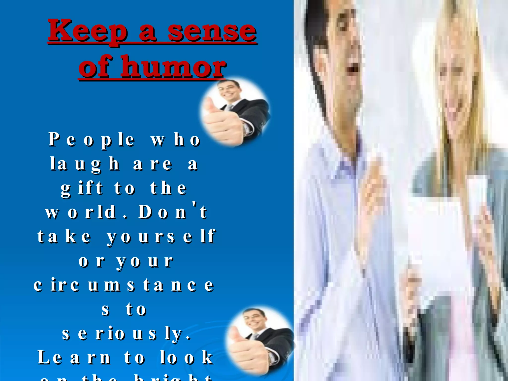 Keep a sense of humor People who laugh are a gift to the world. Don't take yourself or your circumstances to seriously. Learn to look on the bright side and see the humor in situations . 
