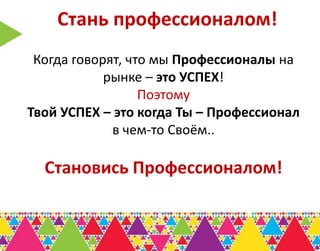 Стань профессионалом!
 Когда говорят, что мы Профессионалы на
            рынке – это УСПЕХ!
                  Поэтому
Твой УСПЕХ – это когда Ты – Профессионал
             в чем-то Своём..

  Становись Профессионалом!
 