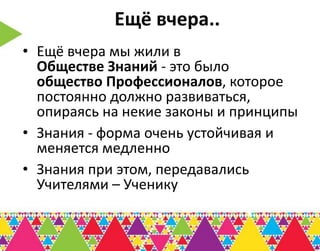 Ещё вчера..
• Ещё вчера мы жили в
  Обществе Знаний - это было
  общество Профессионалов, которое
  постоянно должно развиваться,
  опираясь на некие законы и принципы
• Знания - форма очень устойчивая и
  меняется медленно
• Знания при этом, передавались
  Учителями – Ученику
 
