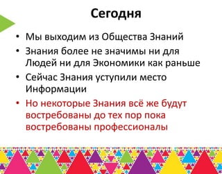 Сегодня
• Мы выходим из Общества Знаний
• Знания более не значимы ни для
  Людей ни для Экономики как раньше
• Сейчас Знания уступили место
  Информации
• Но некоторые Знания всё же будут
  востребованы до тех пор пока
  востребованы профессионалы
 