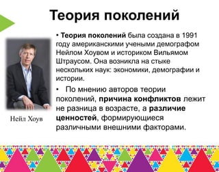Теория поколений
            • Теория поколений была создана в 1991
            году американскими учеными демографом
            Нейлом Хоувом и историком Вильямом
            Штраусом. Она возникла на стыке
            нескольких наук: экономики, демографии и
            истории.
            • По мнению авторов теории
            поколений, причина конфликтов лежит
            не разница в возрасте, а различие
Нейл Хоув   ценностей, формирующиеся
            различными внешними факторами.
 