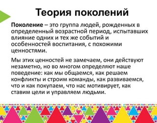 Теория поколений
Поколение – это группа людей, рожденных в
определенный возрастной период, испытавших
влияние одних и тех же событий и
особенностей воспитания, с похожими
ценностями.
Мы этих ценностей не замечаем, они действуют
незаметно, но во многом определяют наше
поведение: как мы общаемся, как решаем
конфликты и строим команды, как развиваемся,
что и как покупаем, что нас мотивирует, как
ставим цели и управляем людьми.
 