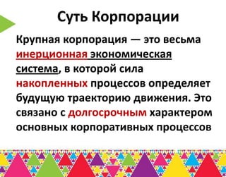 Суть Корпорации
Крупная корпорация — это весьма
инерционная экономическая
система, в которой сила
накопленных процессов определяет
будущую траекторию движения. Это
связано с долгосрочным характером
основных корпоративных процессов
 