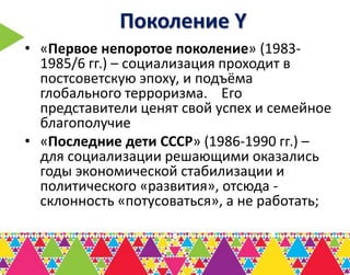 Поколение Y
• «Первое непоротое поколение» (1983-
  1985/6 гг.) – социализация проходит в
  постсоветскую эпоху, и подъёма
  глобального терроризма. Его
  представители ценят свой успех и семейное
  благополучие
• «Последние дети СССР» (1986-1990 гг.) –
  для социализации решающими оказались
  годы экономической стабилизации и
  политического «развития», отсюда -
  склонность «потусоваться», а не работать;
 