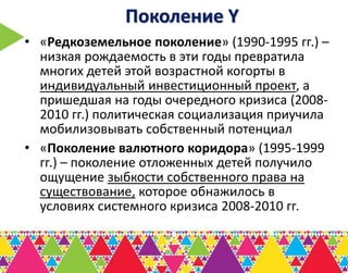 Поколение Y
• «Редкоземельное поколение» (1990-1995 гг.) –
  низкая рождаемость в эти годы превратила
  многих детей этой возрастной когорты в
  индивидуальный инвестиционный проект, а
  пришедшая на годы очередного кризиса (2008-
  2010 гг.) политическая социализация приучила
  мобилизовывать собственный потенциал
• «Поколение валютного коридора» (1995-1999
  гг.) – поколение отложенных детей получило
  ощущение зыбкости собственного права на
  существование, которое обнажилось в
  условиях системного кризиса 2008-2010 гг.
 