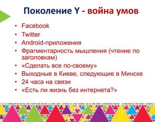 Поколение Y - война умов
•   Facebook
•   Twitter
•   Android-приложения
•   Фрагментарность мышления (чтение по
    заголовкам)
•   «Сделать все по-своему»
•   Выходные в Киеве, следующие в Минске
•   24 часа на связи
•   «Есть ли жизнь без интернета?»
 