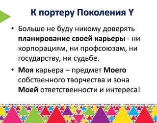 К портеру Поколения Y
• Больше не буду никому доверять
  планирование своей карьеры - ни
  корпорациям, ни профсоюзам, ни
  государству, ни судьбе.
• Моя карьера – предмет Моего
  собственного творчества и зона
  Моей ответственности и интереса!
 