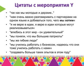 Цитаты с мероприятия Y
• "так как мы молодые и дерзкие.."
• "нам очень важно разговаривать с партнерами на
  одном языке и добиваться того, чего мы хотим«
• "я не верю в идеи, я верю в идеи которые могут
  реализовываться«
• "влюбись в этот мир - он удивительный"
• "мы поняли, что мы большие патриоты"
• "мы же гибкие люди"
• "мы учились работать с бизнесом, надеюсь что они
  тоже учились работать с нами«
• "создавать больше таких опытов в этом году"
 