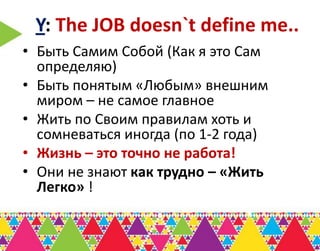 Y: The JOB doesn`t define me..
• Быть Самим Собой (Как я это Сам
  определяю)
• Быть понятым «Любым» внешним
  миром – не самое главное
• Жить по Своим правилам хоть и
  сомневаться иногда (по 1-2 года)
• Жизнь – это точно не работа!
• Они не знают как трудно – «Жить
  Легко» !
 