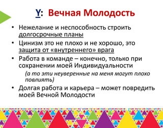 Y: Вечная Молодость
• Нежелание и неспособность строить
  долгосрочные планы
• Цинизм это не плохо и не хорошо, это
  защита от «внутреннего» врага
• Работа в команде – конечно, только при
  сохранении моей Индивидуальности
    (а то эти неуверенные на меня могут плохо
    повлиять)
• Долгая работа и карьера – может повредить
  моей Вечной Молодости
 