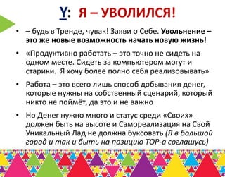 Y: Я – УВОЛИЛСЯ!
• – будь в Тренде, чувак! Заяви о Себе. Увольнение –
  это же новые возможность начать новую жизнь!
• «Продуктивно работать – это точно не сидеть на
  одном месте. Сидеть за компьютером могут и
  старики. Я хочу более полно себя реализовывать»
• Работа – это всего лишь способ добывания денег,
  которые нужны на собственный сценарий, который
  никто не поймёт, да это и не важно
• Но Денег нужно много и статус среди «Своих»
  должен быть на высоте и Самореализация на Свой
  Уникальный Лад не должна буксовать (Я в большой
  город и так и быть на позицию ТОР-а соглашусь)
 