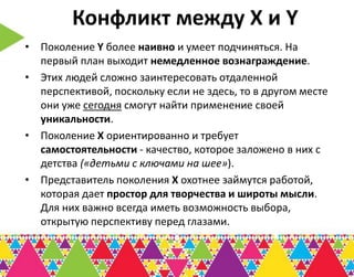 Конфликт между Х и Y
• Поколение Y более наивно и умеет подчиняться. На
  первый план выходит немедленное вознаграждение.
• Этих людей сложно заинтересовать отдаленной
  перспективой, поскольку если не здесь, то в другом месте
  они уже сегодня смогут найти применение своей
  уникальности.
• Поколение Х ориентированно и требует
  самостоятельности - качество, которое заложено в них с
  детства («детьми с ключами на шее»).
• Представитель поколения Х охотнее займутся работой,
  которая дает простор для творчества и широты мысли.
  Для них важно всегда иметь возможность выбора,
  открытую перспективу перед глазами.
 