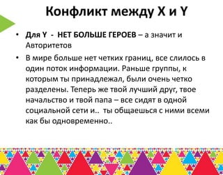 Конфликт между Х и Y
• Для Y - НЕТ БОЛЬШЕ ГЕРОЕВ – а значит и
  Авторитетов
• В мире больше нет четких границ, все слилось в
  один поток информации. Раньше группы, к
  которым ты принадлежал, были очень четко
  разделены. Теперь же твой лучший друг, твое
  начальство и твой папа – все сидят в одной
  социальной сети и.. ты общаешься с ними всеми
  как бы одновременно..
 