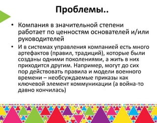 Проблемы..
• Компания в значительной степени
  работает по ценностям основателей и/или
  руководителей
• И в системах управления компанией есть много
  артефактов (правил, традиций), которые были
  созданы одними поколениями, а жить в них
  приходится другим. Например, могут до сих
  пор действовать правила и модели военного
  времени – необсуждаемые приказы как
  ключевой элемент коммуникации (а война-то
  давно кончилась)
 