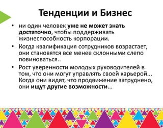 Тенденции и Бизнес
• ни один человек уже не может знать
  достаточно, чтобы поддерживать
  жизнеспособность корпорации.
• Когда квалификация сотрудников возрастает,
  они становятся все менее склонными слепо
  повиноваться..
• Рост уверенности молодых руководителей в
  том, что они могут управлять своей карьерой...
  Когда они видят, что продвижение затруднено,
  они ищут другие возможности...
 