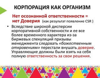 КОРПОРАЦИЯ КАК ОРГАНИЗМ
  Нет осознанной ответственности =
  нет Доверия (как результат появление CSR )
• Вследствие широкой дисперсии
  корпоративной собственности и ее все
  более временного характера из-за
  биржевых спекуляций призывы
  менеджмента следовать «божественным
  откровениям» перестали внушать доверие.
  Управляющие должны были взять на себя
  полную ответственность за свои решения.
 