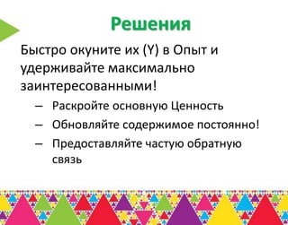 Решения
Быстро окуните их (Y) в Опыт и
удерживайте максимально
заинтересованными!
  – Раскройте основную Ценность
  – Обновляйте содержимое постоянно!
  – Предоставляйте частую обратную
    связь
 