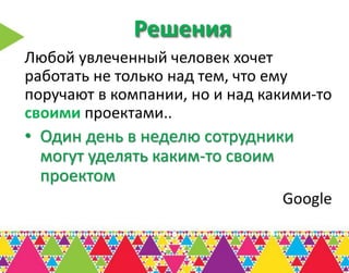 Решения
Любой увлеченный человек хочет
работать не только над тем, что ему
поручают в компании, но и над какими-то
своими проектами..
• Один день в неделю сотрудники
  могут уделять каким-то своим
  проектом
                                Google
 