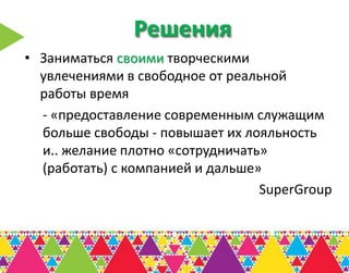 Решения
• Заниматься своими творческими
  увлечениями в свободное от реальной
  работы время
  - «предоставление современным служащим
  больше свободы - повышает их лояльность
  и.. желание плотно «сотрудничать»
  (работать) с компанией и дальше»
                                  SuperGroup
 