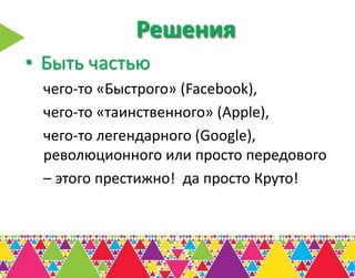 Решения
• Быть частью
 чего-то «Быстрого» (Facebook),
 чего-то «таинственного» (Apple),
 чего-то легендарного (Google),
 революционного или просто передового
 – этого престижно! да просто Круто!
 