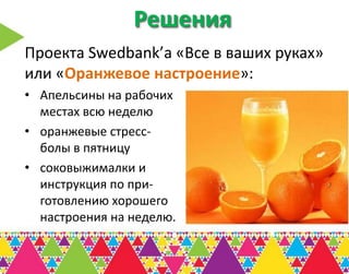 Решения
Проекта Swedbank’а «Все в ваших руках»
или «Оранжевое настроение»:
• Апельсины на рабочих
  местах всю неделю
• оранжевые стресс-
  болы в пятницу
• соковыжималки и
  инструкция по при-
  готовлению хорошего
  настроения на неделю.
 