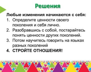 Решения
Любые изменения начинаются с себя:
1. Определите ценности своего
   поколения и себя лично.
2. Разобравшись с собой, постарайтесь
   понять ценности других поколений.
3. Потом научитесь говорить на языках
   разных поколений
4. СТРОЙТЕ ОТНОШЕНИЯ!
 