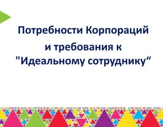 Потребности Корпораций
     и требования к
"Идеальному сотруднику“
 
