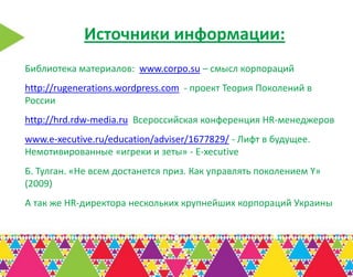 Источники информации:
Библиотека материалов: www.corpo.su – смысл корпораций
http://rugenerations.wordpress.com - проект Теория Поколений в
России
http://hrd.rdw-media.ru Всероссийская конференция HR-менеджеров
www.e-xecutive.ru/education/adviser/1677829/ - Лифт в будущее.
Немотивированные «игреки и зеты» - E-xecutive
Б. Тулган. «Не всем достанется приз. Как управлять поколением Y»
(2009)
А так же HR-директора нескольких крупнейших корпораций Украины
 