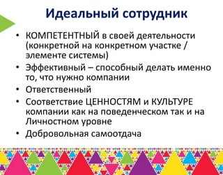 Идеальный сотрудник
• КОМПЕТЕНТНЫЙ в своей деятельности
  (конкретной на конкретном участке /
  элементе системы)
• Эффективный – способный делать именно
  то, что нужно компании
• Ответственный
• Соответствие ЦЕННОСТЯМ и КУЛЬТУРЕ
  компании как на поведенческом так и на
  Личностном уровне
• Добровольная самоотдача
 