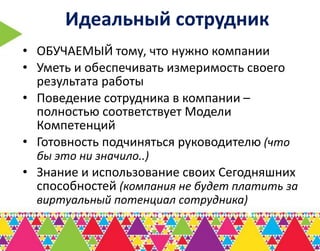 Идеальный сотрудник
• ОБУЧАЕМЫЙ тому, что нужно компании
• Уметь и обеспечивать измеримость своего
  результата работы
• Поведение сотрудника в компании –
  полностью соответствует Модели
  Компетенций
• Готовность подчиняться руководителю (что
  бы это ни значило..)
• Знание и использование своих Сегодняшних
  способностей (компания не будет платить за
  виртуальный потенциал сотрудника)
 