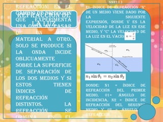Snell)
REFRACCIÓN: es el      El índice de refracción "n"
cambio de dirección    de un medio viene dado por
 REFRACCION DE         la                  siguiente
que    experimenta     expresión, donde v es la
una onda LUZ
      LA al pasar      velocidad de la luz en ese
de      un    medio    medio, y "c" la velocidad de
                       la luz en el vacío:
material a otro.
Solo se produce si
la    onda    incide
oblicuamente
sobre la superficie
de separación de
los dos medios y si
estos        tienen    Donde: n1 = índice de
índices           de   refracción    del   primer
                       medio,   θ1=   Ángulo   de
refracción             Incidencia, n2 = índice de
distintos.        La   refracción del segundo
refracción        se   medio y θ2 = ángulo de
                       refracción.
origina    en     el
 