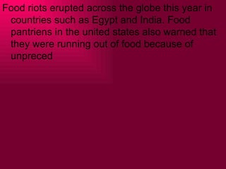 Food riots erupted across the globe this year in
 countries such as Egypt and India. Food
 pantriens in the united states also warned that
 they were running out of food because of
 unpreced
 