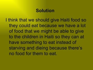 Solution

I think that we should give Haiti food so
   they could eat because we have a lot
   of food that we might be able to give
   to the children in Haiti so they can at
   have something to eat instead of
   starving and dieing because there’s
   no food for them to eat.
 